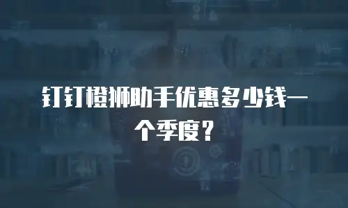 钉钉橙狮助手优惠多少钱一个季度？