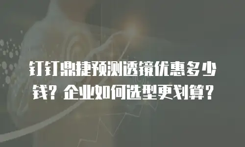 钉钉鼎捷预测透镜优惠多少钱？企业如何选型更划算？