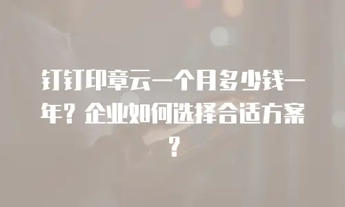 钉钉印章云一个月多少钱一年？企业如何选择合适方案？