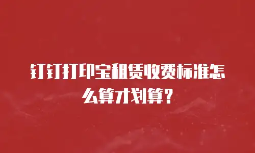 钉钉打印宝租赁收费标准怎么算才划算？