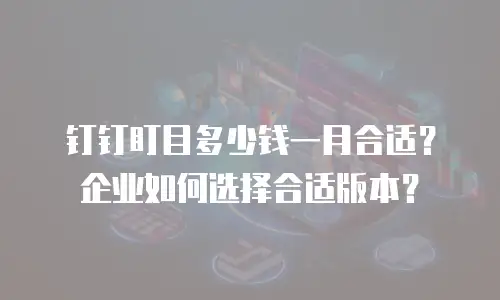 钉钉盯目多少钱一月合适？企业如何选择合适版本？