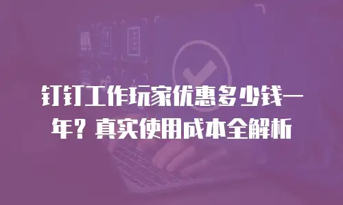 钉钉工作玩家优惠多少钱一年？真实使用成本全解析