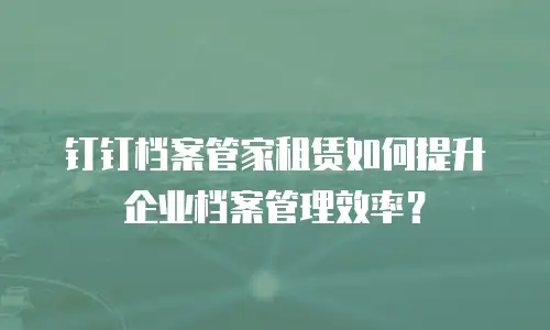 钉钉档案管家租赁如何提升企业档案管理效率？