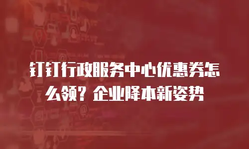 钉钉行政服务中心优惠券怎么领？企业降本新姿势