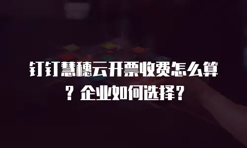 钉钉慧穗云开票收费怎么算？企业如何选择？