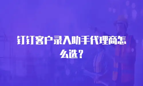 钉钉客户录入助手代理商怎么选？