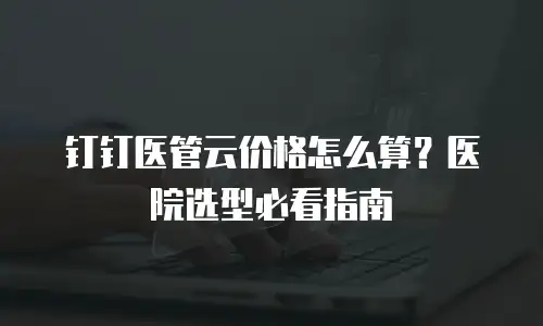 钉钉医管云价格怎么算？医院选型必看指南