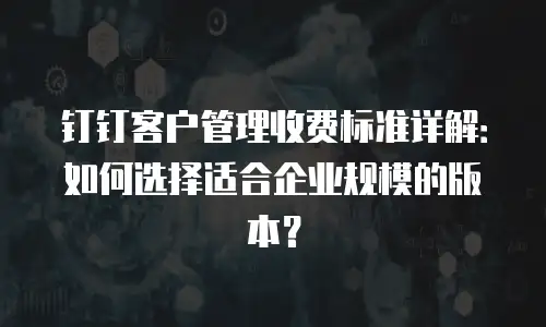钉钉客户管理收费标准详解：如何选择适合企业规模的版本？