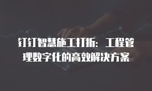 钉钉智慧施工打折：工程管理数字化的高效解决方案