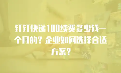 钉钉快递100续费多少钱一个月的？企业如何选择合适方案？