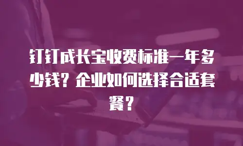 钉钉成长宝收费标准一年多少钱？企业如何选择合适套餐？