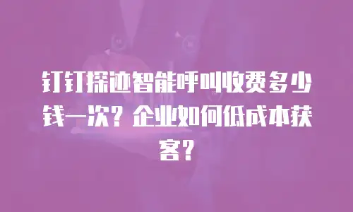 钉钉探迹智能呼叫收费多少钱一次？企业如何低成本获客？