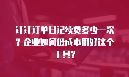钉钉订单日记续费多少一次？企业如何低成本用好这个工具？