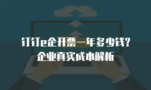 钉钉e企开票一年多少钱？企业真实成本解析