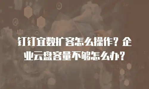 钉钉宜数扩容怎么操作？企业云盘容量不够怎么办？