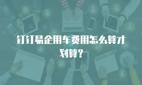 钉钉易企用车费用怎么算才划算？