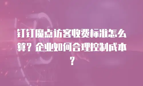 钉钉魔点访客收费标准怎么算？企业如何合理控制成本？