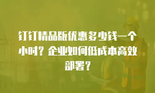钉钉精品版优惠多少钱一个小时？企业如何低成本高效部署？