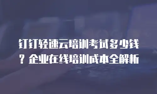 钉钉轻速云培训考试多少钱？企业在线培训成本全解析