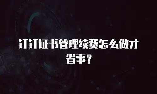 钉钉证书管理续费怎么做才省事？