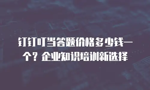 钉钉叮当答题价格多少钱一个？企业知识培训新选择