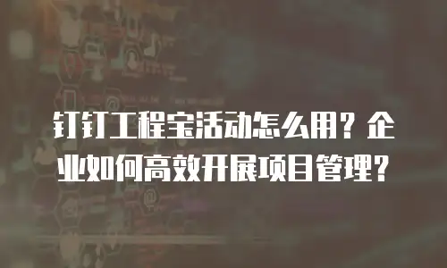 钉钉工程宝活动怎么用？企业如何高效开展项目管理？