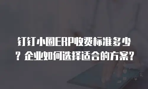 钉钉小圈ERP收费标准多少？企业如何选择适合的方案？