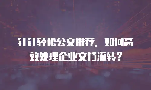钉钉轻松公文推荐，如何高效处理企业文档流转？