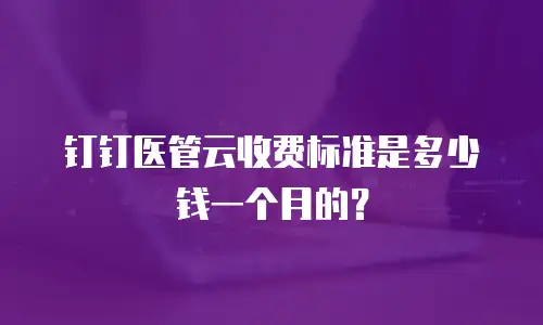 钉钉医管云收费标准是多少钱一个月的？
