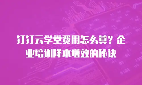 钉钉云学堂费用怎么算？企业培训降本增效的秘诀