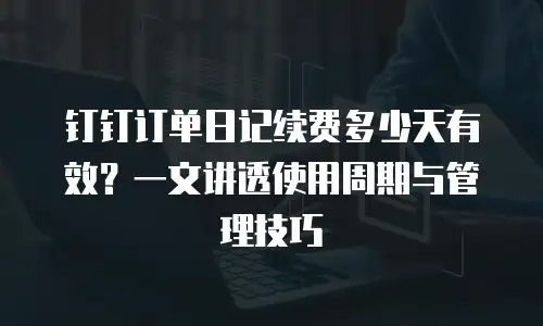 钉钉订单日记续费多少天有效？一文讲透使用周期与管理技巧
