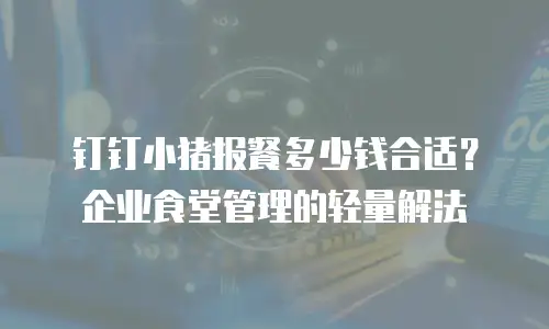 钉钉小猪报餐多少钱合适？企业食堂管理的轻量解法