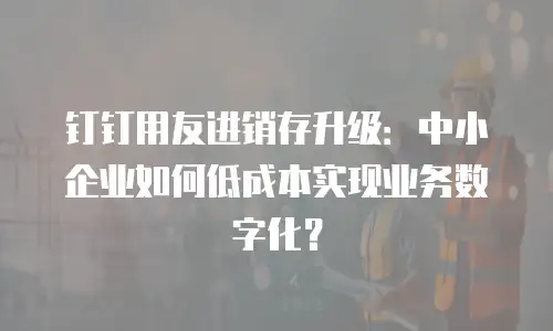 钉钉用友进销存升级：中小企业如何低成本实现业务数字化？