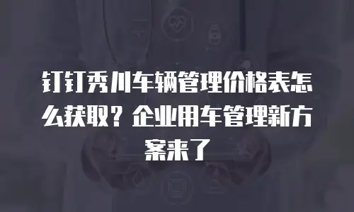 钉钉秀川车辆管理价格表怎么获取？企业用车管理新方案来了