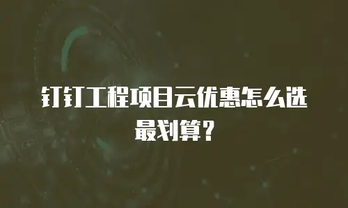 钉钉工程项目云优惠怎么选最划算？
