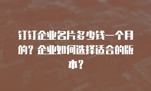 钉钉企业名片多少钱一个月的？企业如何选择适合的版本？