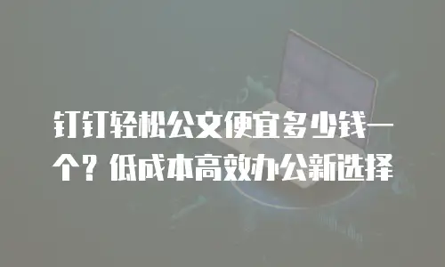 钉钉轻松公文便宜多少钱一个？低成本高效办公新选择