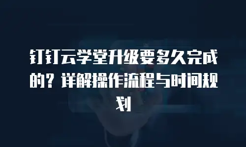 钉钉云学堂升级要多久完成的？详解操作流程与时间规划