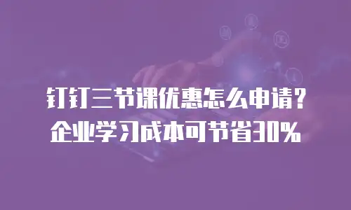 钉钉三节课优惠怎么申请？企业学习成本可节省30%