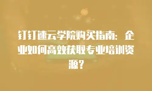 钉钉速云学院购买指南：企业如何高效获取专业培训资源？