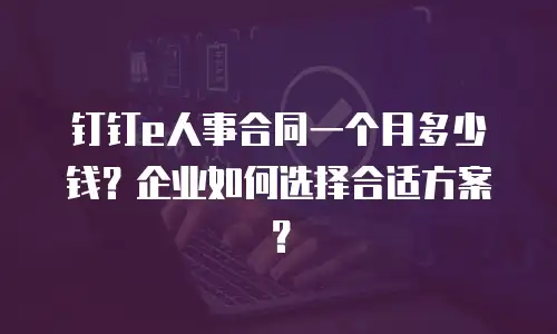 钉钉e人事合同一个月多少钱？企业如何选择合适方案？