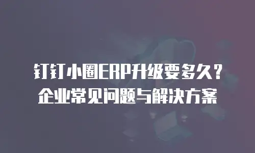 钉钉小圈ERP升级要多久？企业常见问题与解决方案