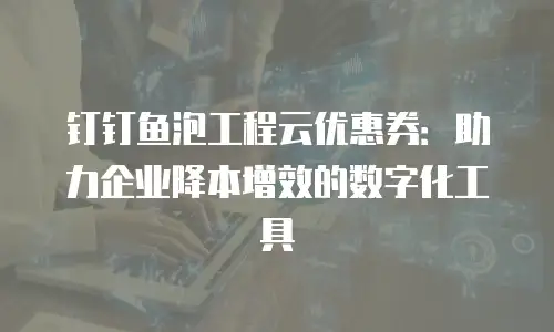钉钉鱼泡工程云优惠券：助力企业降本增效的数字化工具