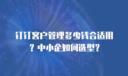 钉钉客户管理多少钱合适用？中小企如何选型？