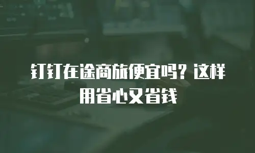 钉钉在途商旅便宜吗？这样用省心又省钱