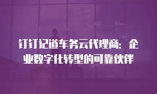 钉钉记道车务云代理商：企业数字化转型的可靠伙伴