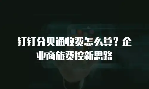 钉钉分贝通收费怎么算？企业商旅费控新思路