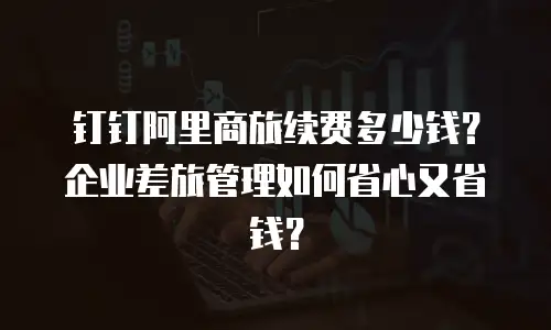 钉钉阿里商旅续费多少钱？企业差旅管理如何省心又省钱？