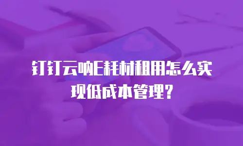 钉钉云呐E耗材租用怎么实现低成本管理？