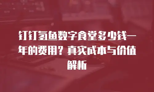 钉钉氢鱼数字食堂多少钱一年的费用？真实成本与价值解析